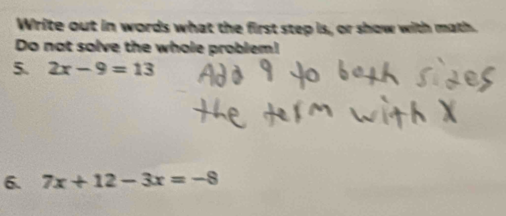 Write out in words what the first step is, or show with math 
Do not solve the whole problem! 
5. 2x-9=13
6. 7x+12-3x=-8