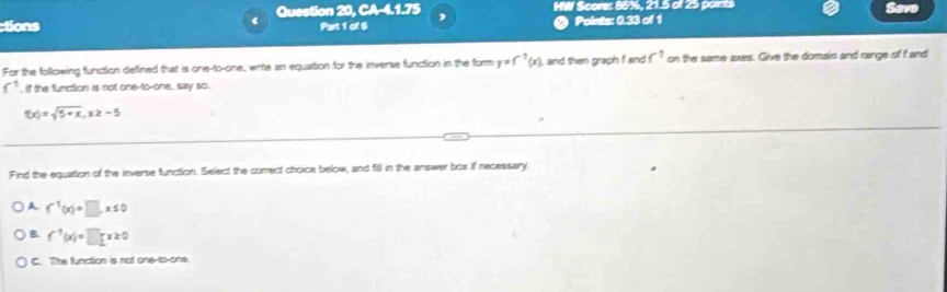 tions Question 20, CA-4.1.75 , HW Score: 88%, 21.5 of 25 paints Save
Pas 1 of $ @ Points: 0.33 of 1
For the following function defined that is one-to-one, write an equattion for the inverse function in the form y=f^(-1)(x) I, and then graph f and f^(-1) on the same axes. Give the domain and range of f and
f , if the function is not one-to-one, say so.
f(x)=sqrt(5+x), x≥ -5
Find the equattion of the inverse function. Select the correct choice below, and fill in the answer box if recessary
A f^(-1)(x)=□ , x≤ 0
B. f^(-1)(x)=□ x≥ 0
C. The function is not one-to-one.