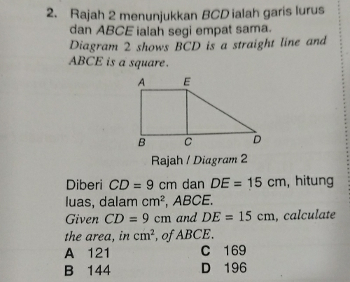 Rajah 2 menunjukkan BCD ialah garis lurus
dan ABCE ialah segi empat sama.
Diagram 2 shows BCD is a straight line and
ABCE is a square.
Rajah / Diagram 2
Diberi CD=9cm dan DE=15cm , hitung
luas, dalam cm^2 , ABCE.
Given CD=9cm and DE=15cm , calculate
the area, in cm^2 , of ABCE.
A 121 C 169
B 144 D 196