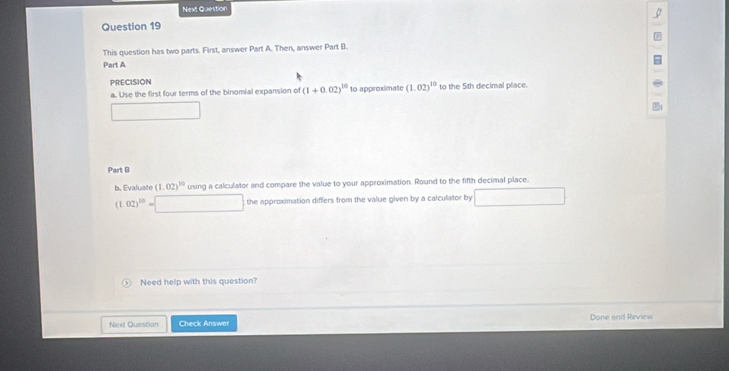 Next Question 
Question 19 
This question has two parts. First, answer Part A. Then, answer Part B. 
Part A 
PRECISION 
a. Use the first four terms of the binomial expansion of (1+0.02)^10 to approximate (1.02)^10 to the 5th decimal place. 
Part B 
b. Evaluate (1.02)^10 using a calculator and compare the value to your approximation. Round to the fifth decimal place,
(1.02)^10=□ the approximation differs from the value given by a calculator by □ □ 
Need help with this question? 
Next Question Check Answer Done and Review