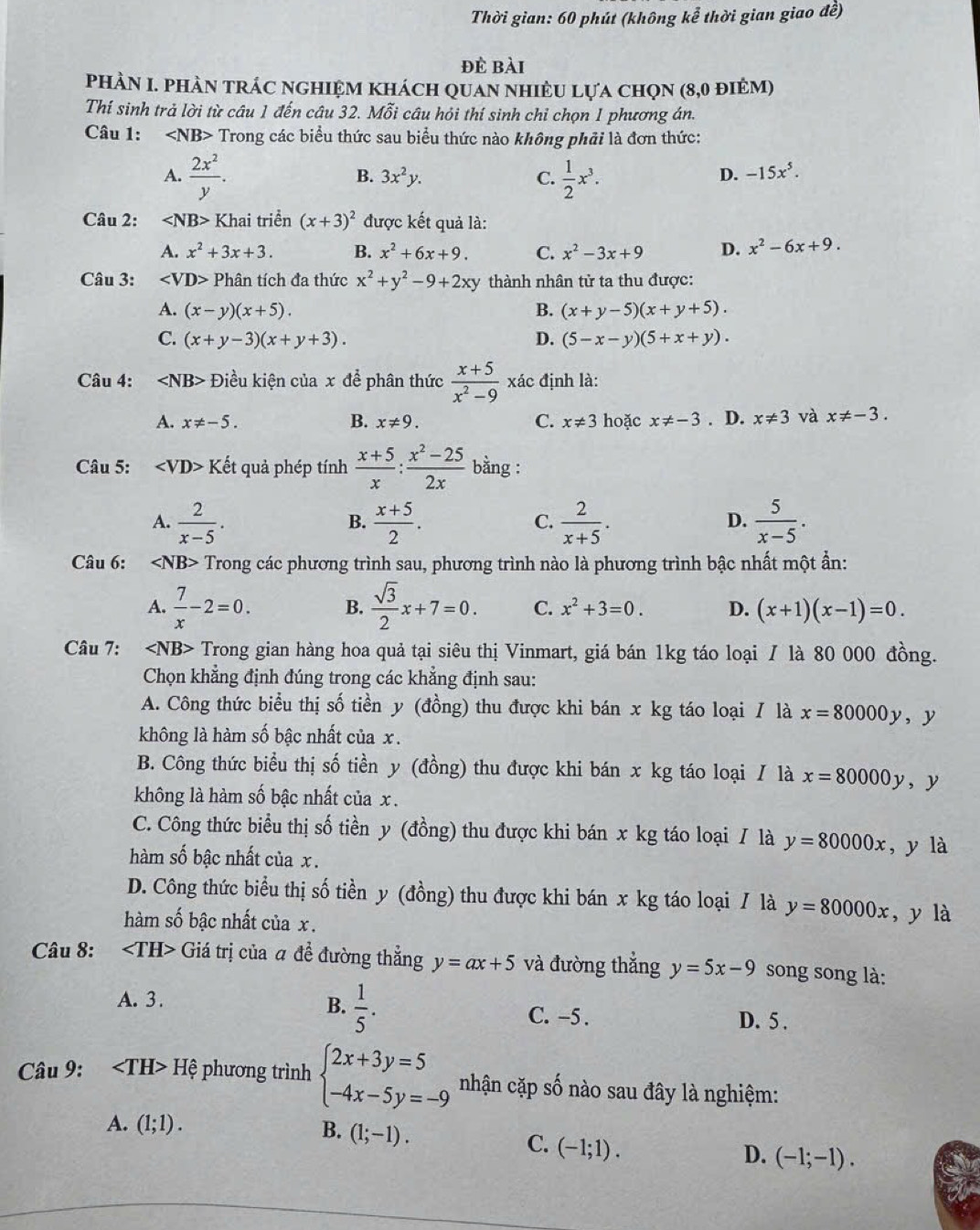 Thời gian: 60 phút (không kể thời gian giao đề)
đè bài
PhÀN I. phÀN trÁC nghIệm khách quan nhiÊU lựa chọn (8,0 điêm)
Thí sinh trả lời từ câu 1 đến câu 32. Mỗi câu hỏi thí sinh chỉ chọn 1 phương án.
Câu 1: 3> Trong các biểu thức sau biểu thức nào không phải là đơn thức:
A.  2x^2/y .  1/2 x^3.
B. 3x^2y. C. D. -15x^5.
Câu 2: ∠ NB> Khai triển (x+3)^2 được kết quả là:
A. x^2+3x+3. B. x^2+6x+9. C. x^2-3x+9 D. x^2-6x+9.
Câu 3: ∠ VD> Phân tích đa thức x^2+y^2-9+2xy thành nhân tử ta thu được:
A. (x-y)(x+5). B. (x+y-5)(x+y+5).
C. (x+y-3)(x+y+3). D. (5-x-y)(5+x+y).
Câu 4: Điều kiện của x để phân thức  (x+5)/x^2-9  xác định là:
A. x!= -5. B. x!= 9. C. x!= 3 hoặc x!= -3. D. x!= 3 và x!= -3.
Câu 5: Khat et quả phép tính  (x+5)/x : (x^2-25)/2x  bằng :
A.  2/x-5 .  (x+5)/2 . C.  2/x+5 .  5/x-5 .
B.
D.
Câu 6: Trong các phương trình sau, phương trình nào là phương trình bậc nhất một ẩn:
A.  7/x -2=0. B.  sqrt(3)/2 x+7=0. C. x^2+3=0. D. (x+1)(x-1)=0.
Câu 7: Trong gian hàng hoa quả tại siêu thị Vinmart, giá bán 1kg táo loại / là 80 000 đồng.
Chọn khẳng định đúng trong các khẳng định sau:
A. Công thức biểu thị số tiền y (đồng) thu được khi bán x kg táo loại / là x=80000y , y
không là hàm số bậc nhất của x.
B. Công thức biểu thị số tiền y (đồng) thu được khi bán x kg táo loại / là x=80000y
không là hàm số bậc nhất của x . , y
C. Công thức biểu thị số tiền y (đồng) thu được khi bán x kg táo loại / là y=80000x , y là
hàm số bậc nhất của x .
D. Công thức biểu thị số tiền y (đồng) thu được khi bán x kg táo loại / là y=80000x ,y là
hàm số bậc nhất của x .
Câu 8: Giá trị của # đề đường thẳng y=ax+5 và đường thẳng y=5x-9 song song là:
B.  1/5 .
A. 3. C. -5 . D. 5 .
Câu 9: ∠ TH>H ệ phương trình beginarrayl 2x+3y=5 -4x-5y=-9endarray. nhận cặp số nào sau đây là nghiệm:
A. (1;1). B. (1;-1).
C. (-1;1).
D. (-1;-1).