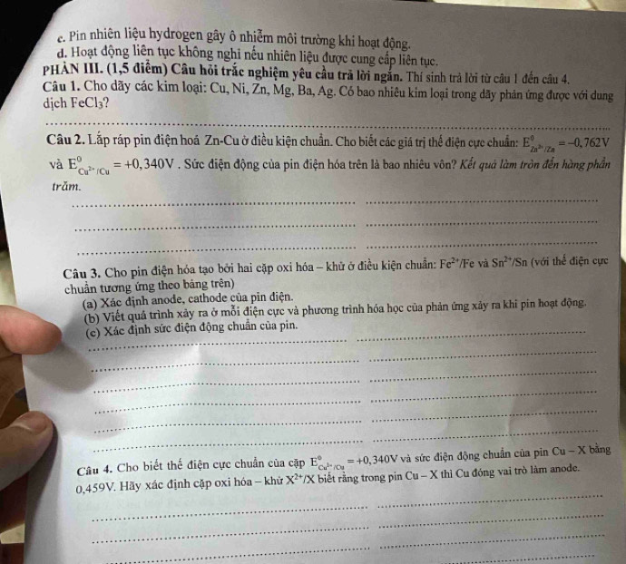 e. Pin nhiên liệu hydrogen gây ô nhiễm môi trường khi hoạt động.
d. Hoạt động liên tục không nghi nếu nhiên liệu được cung cấp liên tục.
PHÀN III. (1,5 điểm) Câu hỏi trắc nghiệm yêu cầu trã lời ngắn. Thí sinh trả lời từ câu 1 đến câu 4.
Câu 1. Cho dãy các kim loại: Cu, Ni, Zn, Mg, Ba, Ag. Có bao nhiêu kim loại trong dãy phản ứng được với dung
djch FeCl₃?
_
_
Câu 2. Lắp ráp pin điện hoá Zn-Cu ở điều kiện chuẩn. Cho biết các giá trị thể điện cực chuẩn: E_Zn^(2n)/Zn^0=-0,762V
và E_Cu^(2+)/Cu^circ =+0,340V. Sức điện động của pin điện hóa trên là bao nhiêu vôn? Kết quả làm tròn đến hàng phần
trăm.
_
_
_
Câu 3. Cho pin điện hóa tạo bởi hai cặp oxi hóa - khử ở điều kiện chuẩn: Fe^(2+) Fe và Sn^(2+)/Sn (với thế điện cực
chuẩn tương ứng theo bảng trên)
(a) Xác định anode, cathode của pin điện.
(b) Viết quả trình xảy ra ở mỗi điện cực và phương trình hóa học của phản ứng xảy ra khi pin hoạt động.
_
(c) Xác định sức điện động chuẩn của pin._
_
_
_
_
_
_
Câu 4. Cho biết thế điện cực chuẩn của cặp E_Cu^(1-)/Cu^circ =+0,340V và sức điện động chuẩn của pin Cu - X bằng
_
0,459V. Hãy xác định cặp oxi hóa - khử X^(2+)/X biết rằng trong pin Cu - X thì Cu đóng vai trò làm anode.
_
_
_
_
_
_