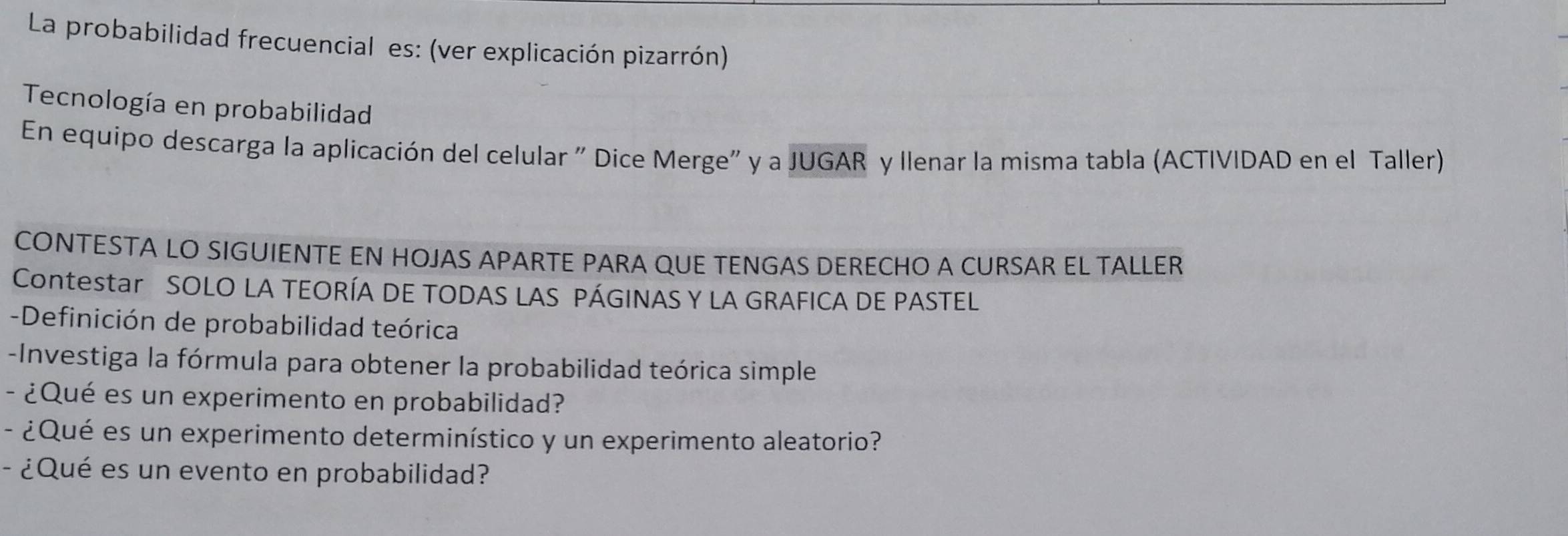 La probabilidad frecuencial es: (ver explicación pizarrón) 
Tecnología en probabilidad 
En equipo descarga la aplicación del celular " Dice Merge" y a JUGAR y llenar la misma tabla (ACTIVIDAD en el Taller) 
CONTESTA LO SIGUIENTE EN HOJAS APARTE PARA QUE TENGAS DERECHO A CURSAR EL TALLER 
Contestar SOLO LA TEORÍA DE TODAS LAS PÁGINAS Y LA GRAFICA DE PASTEL 
-Definición de probabilidad teórica 
-Investiga la fórmula para obtener la probabilidad teórica simple 
- ¿Qué es un experimento en probabilidad? 
- ¿Qué es un experimento determinístico y un experimento aleatorio? 
- ¿Qué es un evento en probabilidad?