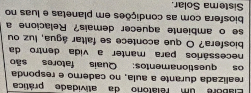 Elabore um relatório da atividade prática 
realizada durante a aula, no caderno e responda 
os questionamentos: Quais fatores são 
necessários para manter a vida dentro da 
biosfera? O que acontece se faltar água, luz ou 
se o ambiente aquecer demais? Relacione a 
biosfera com as condições em planetas e luas no 
Sistema Solar.