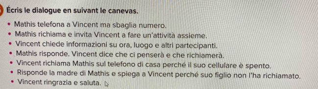 Écris le dialogue en suivant le canevas. 
Mathis telefona a Vincent ma sbaglia numero. 
Mathis richiama e invita Vincent a fare un’attività assieme. 
Vincent chiede informazioni su ora, luogo e altri partecipanti. 
Mathis risponde. Vincent dice che ci penserà e che richiamerà. 
Vincent richiama Mathis sul telefono di casa perché il suo cellulare è spento. 
Risponde la madre di Mathis e spiega a Vincent perché suo figlio non l’ha richiamato. 
Vincent ringrazia e saluta.