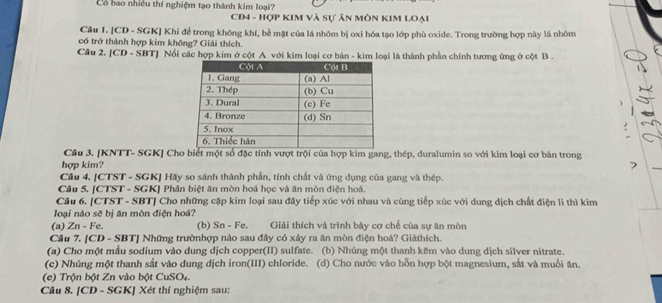 Có bao nhiều thí nghiệm tạo thành kim loại?
CĐ4 - Hợp KIM Và Sự ăn MòN KIM LOại
Câu 1. [CD - SGK] Khi đề trong không khí, bề mặt của lá nhôm bị oxi hóa tạo lớp phù oxide. Trong trường hợp này lá nhôm
có trở thành hợp kim không? Giải thích.
Câu 2. [CD - SBT] Nối các hợp kim ở cột A với kim loại cơ bản - kim loại là thành phần chính tương ứng ở cột B .
Câu 3. [KNTT- SGK] Cho biết một số đặc tính vượt trội của hợp kim gang, thép, duralumin so với kim loại cơ bản trong
hợp kim?
Câu 4. [CTST - SGK] Hãy so sánh thành phần, tính chất và ứng dụng của gang và thép.
Câu 5. [CTST - SGK] Phân biệt ăn mòn hoá học và ăn mòn điện hoá.
Câu 6. [CTST - SBT] Cho những cặp kim loại sau đây tiếp xúc với nhau và cùng tiếp xúc với dung dịch chất điện li thì kim
loại nào sẽ bị ăn mòn điện hoá?
(a) Zn - Fe. (b) Sn - Fe.  Giải thích và trình bảy cơ chế của sự ăn mòn
Câu 7. [CD - SBT] Những trườnhợp nào sau đây có xảy ra ăn mòn điện hoá? Giảthích.
(a) Cho một mầu sodium vào dung dịch copper(II) sulfate. (b) Nhúng một thanh kẽm vào dung dịch silver nitrate.
(c) Nhúng một thanh sắt vào dung dịch iron(III) chloride. (d) Cho nước vào hỗn hợp bột magnesium, sắt và muối ăn.
(e) Trộn bột Zn vào bột CuSO₄.
Câu 8. [CD - SGK] Xét thí nghiệm sau: