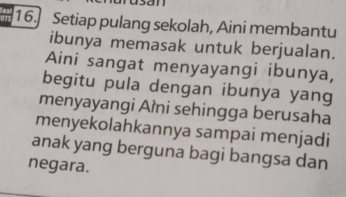 an 
Soal 
OTS 16.] Setiap pulang sekolah, Aini membantu 
ibunya memasak untuk berjualan. 
Aini sangat menyayangi ibunya, 
begitu pula dengan ibunya yang 
menyayangi Aìni sehingga berusaha 
menyekolahkannya sampai menjadi 
anak yang berguna bagi bangsa dan 
negara.