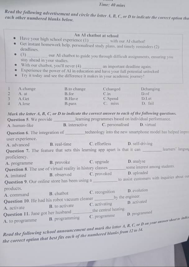 Time: 40 mins
Read the following advertisement and circle the letter A, B, C, or D to indicate the correct option tha
each other numbered blanks below.
An AI chatbot at school
Have your high school experience (1)_ with our AI chatbot!
Get instant homework help, personalised study plans, and timely reminders (2)
deadlines.
_
(3)_ our AI chatbot to guide you through difficult assignments, ensuring you
stay ahead in your studies.
With our chatbot. you'll never (4) _an important deadline again.
Experience the power of AI in education and have your full potential unlocked
Try it today and see the difference it makes in your academic journey!
1 A.change B.to change Cchanged Dchanging
2 A. at B.for C.in
3 A.Get B.Have C.Spend D.Let D.of
4 A.lose B.pass C. miss D. fail
Mark the letter A, B, C, or D to indicate the correct answer to each of the following questions.
Question 5. We provide _learning programmes based on individual performance.
A. human-like B. interactive C. personalised D. virtual
Question 6. The integration of _technology into the new smartphone model has helped impro
user experience.
A. advanced B. real-time C. effortless D. self-driving
Question 7. The feature that sets this learning app apart is that it can _learners' langua
proficiency.
A. programme B. provoke C. upgrade D. analyse
Question 8. The use of virtual reality in history classes _some interest among students.
A. imitated B. observed C. provoked D. uploaded
Question 9. Our online store has been using a _to assist customers with inquiries about our
products.
A. command B. chatbot C. recognition D. evolution
Question 10. He had his robot vacuum cleaner _by the engineer.
A. activate B. to activate C. activating D. activated
Question 11. Jane got her husband the central heating
A. to programme B. programming C. programme D. programmed
Read the following school announcement and mark the letter A, B, C, or D on your answer sheet to indic
the correct option that best fits each of the numbered blanks from 12 to 14.