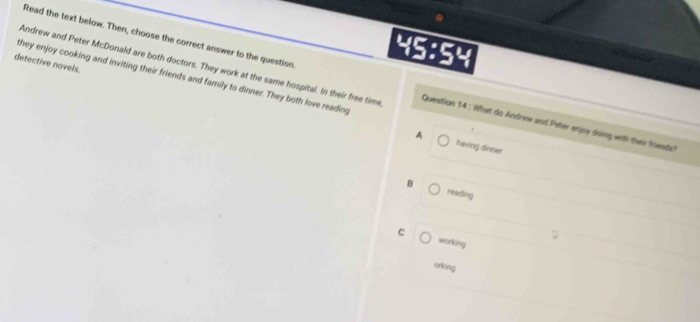 Read the text below. Then, choose the correct answer to the question.
detective novels.
45:54
they enjoy cooking and inviting their friends and family to dinner. They both love reading
Andrew and Peter McDonald are both doctors. They work at the same hospital. In their free time Question 14 : What do Andrew and Peter enjoy doing with their friends?
A having dinner
B
reading
C working
orking