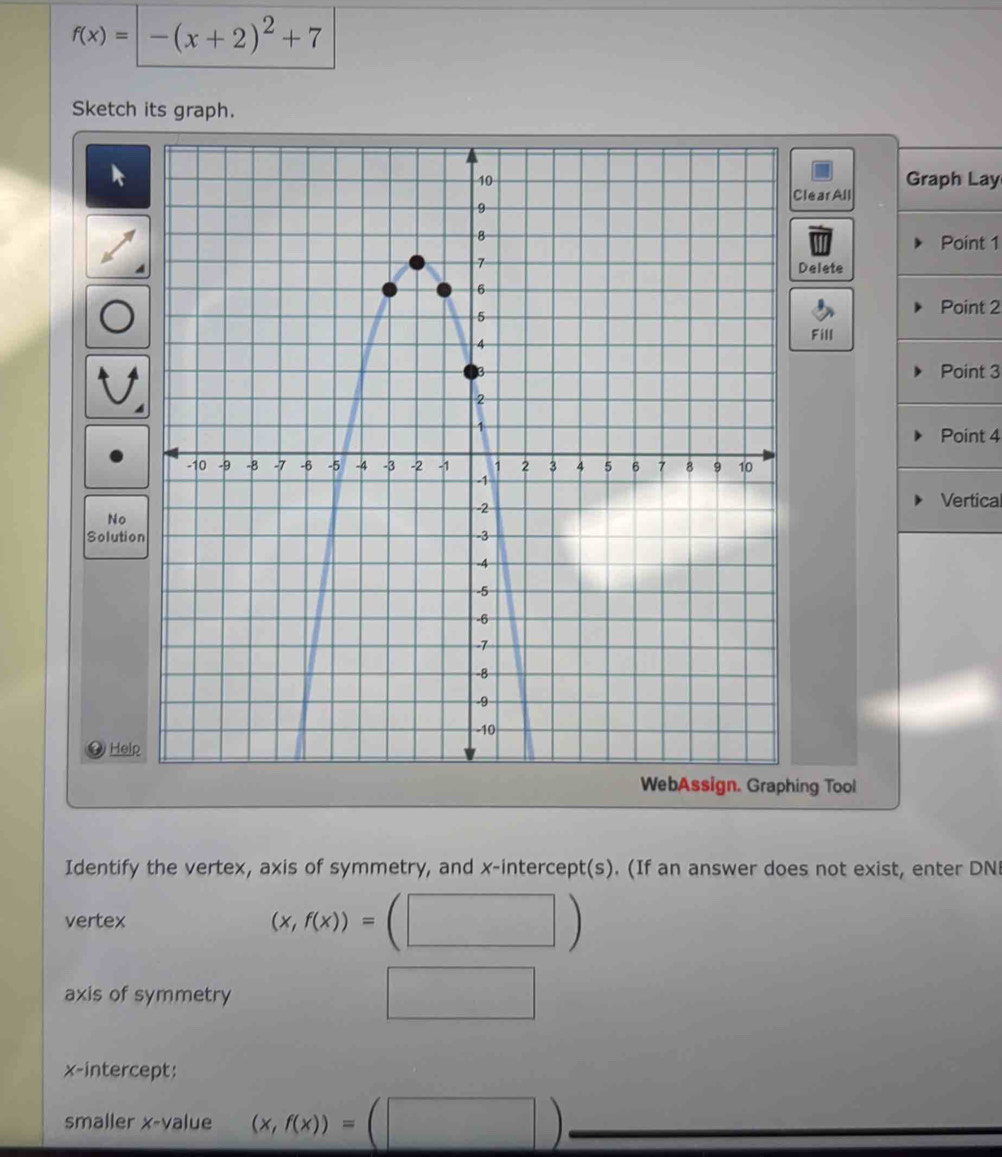 f(x)=-(x+2)^2+7
Sketch its graph. 
Graph Lay 
learAll 
Point 1
Delete 
Point 2
Fill 
Point 3
Point 4
No 
Vertical 
Solutio 
Help 
ng Tool 
Identify the vertex, axis of symmetry, and x-intercept(s). (If an answer does not exist, enter DN 
vertex (x,f(x))=(□ )
axis of symmetry 
□ 
x-intercept: 
smaller x -value (x,f(x))=(□ )