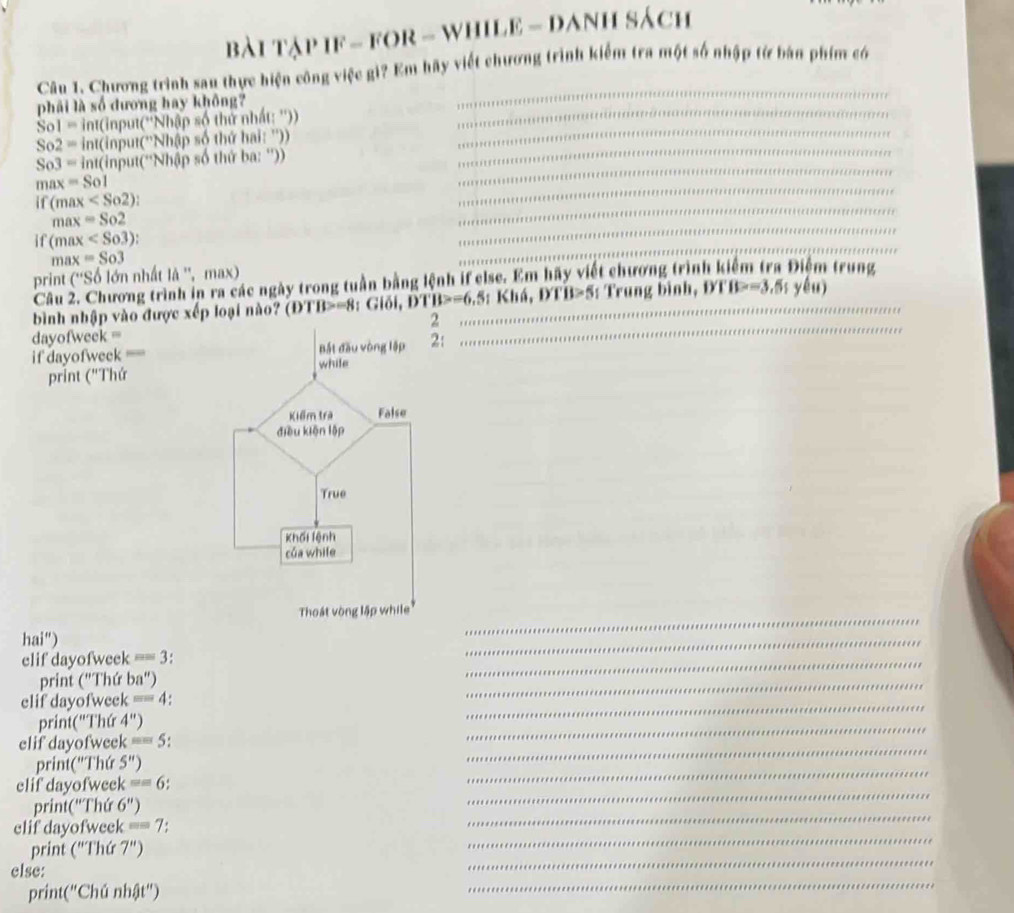 bài Tập IF - FOR - WHILE - DAnH sách 
Câu 1. Chương trình sau thực hiện công việc gì? Em hãy viết chương trình kiểm tra một số nhập từ bản phim có 
phải là số dương hay không?
Sol= int(input(''Nhập số thứ nhất: ''))
So2= int(input(''Nhập số thứ hai: ''))
So3= int(input(''Nhập số thứ ba: '')) 
ma =So 
if (ma x . 
n ax=So2
if (max :
nax=So3
print (''So * n nhất là '', max 
Câu 2. Chương trình in ra các ngày trong tuần bằng lệnh if else. Em hãy viết chương trình kiểm tra Điểm trung 
bình nhập vào được xếp loại nào? (ĐTB>=8 : Giố I, DTB>=6, 5; KhA, DTB>5 : Trung bình, DTB>-3.5s yếu) 
dayofweek = 
if dayofweek ==: 
print ("Thứ 
hai") 
elif dayofweek == 3: 
print ("Thứ ba") 
elif dayofweek == 4: 
print("Thứ 4'' 
elif dayofweek sin ou 5: 
print('Thứ 5'') 
elif dayofweek ==6
print("Thứ 6'') 
elif dayofweek m= 7: 
print ("Thứ 7") 
else: 
print("Chú nhật")
