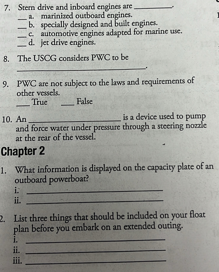 Stern drive and inboard engines are _.
_a. marinized outboard engines.
_b. specially designed and built engines.
_c. automotive engines adapted for marine use.
_d. jet drive engines.
8. The USCG considers PWC to be
_
9. PWC are not subject to the laws and requirements of
other vessels.
_True _False
10. An _is a device used to pump
and force water under pressure through a steering nozzle
at the rear of the vessel.
Chapter 2
1. What information is displayed on the capacity plate of an
outboard powerboat?
i._
ii._
2. List three things that should be included on your float
plan before you embark on an extended outing.
i._
ii._
iii._