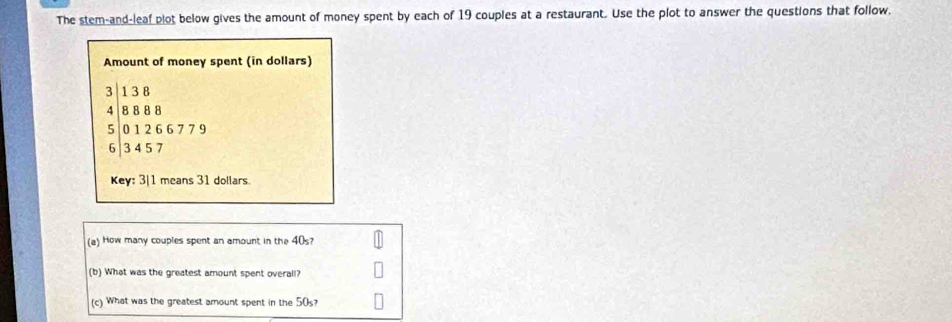 The stem-and-leaf plot below gives the amount of money spent by each of 19 couples at a restaurant. Use the plot to answer the questions that follow. 
Amount of money spent (in dollars)
3 1 3 B
4 8 8 8 8
5 0 1 2 6 6 7 7 9
6 3 4 5 7
Key: 3| 1 means 31 dollars
(a) How many couples spent an amount in the 40s? 
(b) What was the greatest amount spent overall? 
(c) What was the greatest amount spent in the 50s?