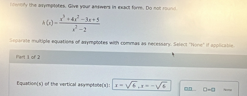 Identify the asymptotes. Give your answers in exact form. Do not round.
h(x)= (x^3+4x^2-3x+5)/x^2-2 
Separate multiple equations of asymptotes with commas as necessary. Select "None' if applicable.
Part 1 of 2
Equation(s) of the vertical asymptote(s): x=sqrt(6), x=-sqrt(6) □,□,... □ =□ None