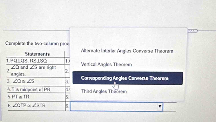 Complete the two-column proo 
Statements 
Alternate Interior Angles Converse Theorem 
1. PQ⊥QS, RS⊥SQ 1. Vertical Angles Theorem
overline ∠ Q and ∠ S
2 are right 2. 
angles 
3. ∠ Q≌ ∠ S 3. Corresponding Angles Converse Theorem 
4. T is midpoint of overline PR 4.( Third Angles Theorem 
5. overline PT≌ overline TR 5. 
6. ∠ QTP≌ ∠ STR 6