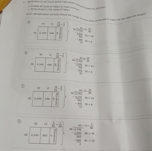 Jehna plane to sell mums at the high school horeorming game for $45 each
. It takes 56 yards of ribbon to make one m 
* Jenna bought 2, 702 yards of ribbon.
which represencation correctly shows the number of murds Jering will be able to make with the ribbon the bought?
③
beginarrayr S_2* 7/2s= 14/96  frac 2204/frac 3s=40 -14 hline -60
beginarrayr 54-6.24 hline 60-24520 -220 hline 42 -240240 hline 24endarray S≤  hline circ 
beginarrayr 65* 6-6* 6*  16/7* 2 -2 2 frac -220frac 2200152404* 6* <0 - (40* 6)/15 sec  hline endarray
D  2/56 - 1/28 ) beginarrayr 40+15= 2/30  - 1200/300  - 1200/3000 6s000 -frac 1200
40 10
56 2, 240 $60  2/5 