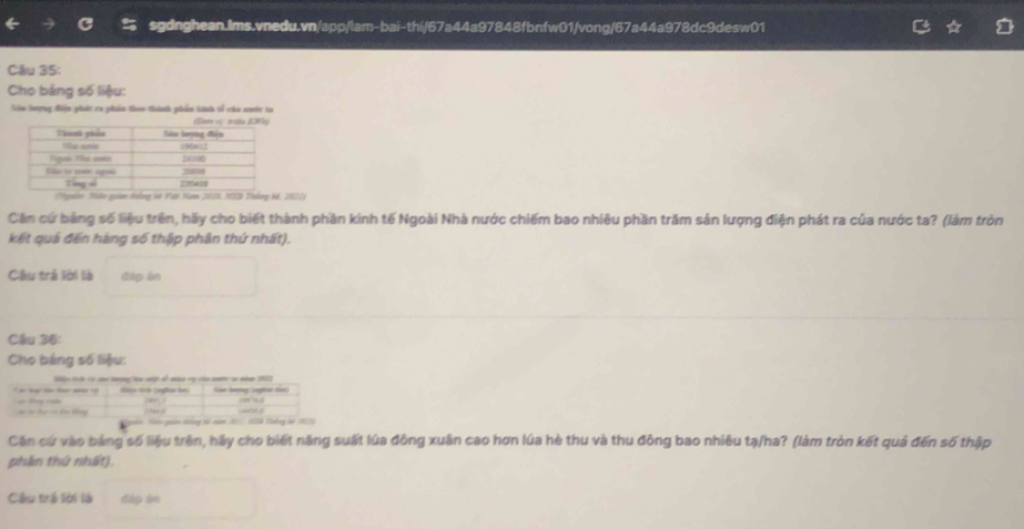 Cho bảng số liệu: 
Siin hượng điện giái ca phẩm than thành phiền kinh tố cáa nmớ ti 
Ngyễờ: Mân giam Nng hô Việt Nam 2001, N2 Thống kả, 20214
Cản cứ bảng số liệu trên, hãy cho biết thành phần kinh tế Ngoài Nhà nước chiếm bao nhiêu phần trăm sản lượng điện phát ra của nước ta? (làm tròn 
kết quả đến hàng số thập phân thứ nhất). 
Câu trá lời là đáp ln 
Câu 36: 
Cho bảng số liệu: 
Căn cứ vào bảng số liệu trên, hãy cho biết năng suất lúa đông xuân cao hơn lúa hè thu và thu đông bao nhiêu tạ/ha? (làm tròn kết quả đến số thập 
phần thứ nhất). 
Câu trá lời là dip ln