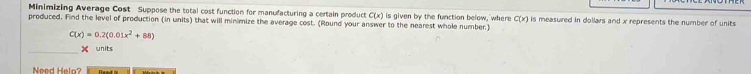 Minimizing Average Cost Suppose the total cost function for manufacturing a certain product C(x) is given by the function below, where C(x)
produced. Find the level of production (in units) that will minimize the average cost. (Round your answer to the nearest whole number.) is measured in dollars and x represents the number of units
C(x)=0.2(0.01x^2+88)
units 
Need Help?