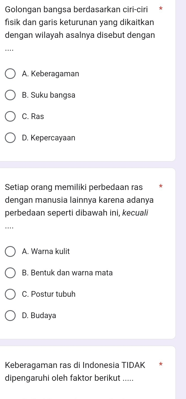 Golongan bangsa berdasarkan ciri-ciri *
fisik dan garis keturunan yang dikaitkan
dengan wilayah asalnya disebut dengan
…
A. Keberagaman
B. Suku bangsa
C. Ras
D. Kepercayaan
Setiap orang memiliki perbedaan ras *
dengan manusia lainnya karena adanya
perbedaan seperti dibawah ini, kecuali
…
A. Warna kulit
B. Bentuk dan warna mata
C. Postur tubuh
D. Budaya
Keberagaman ras di Indonesia TIDAK *
dipengaruhi oleh faktor berikut .....