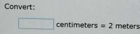 Convert:
□ centimeters= =2 meters