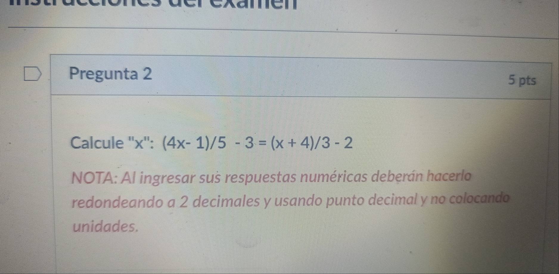 Pregunta 2 
5 pts 
Calcule '' x '': (4x-1)/5-3=(x+4)/3-2
NOTA: Al ingresar sus respuestas numéricas deberán hacerlo 
redondeando a 2 decimales y usando punto decimal y no colocando 
unidades.