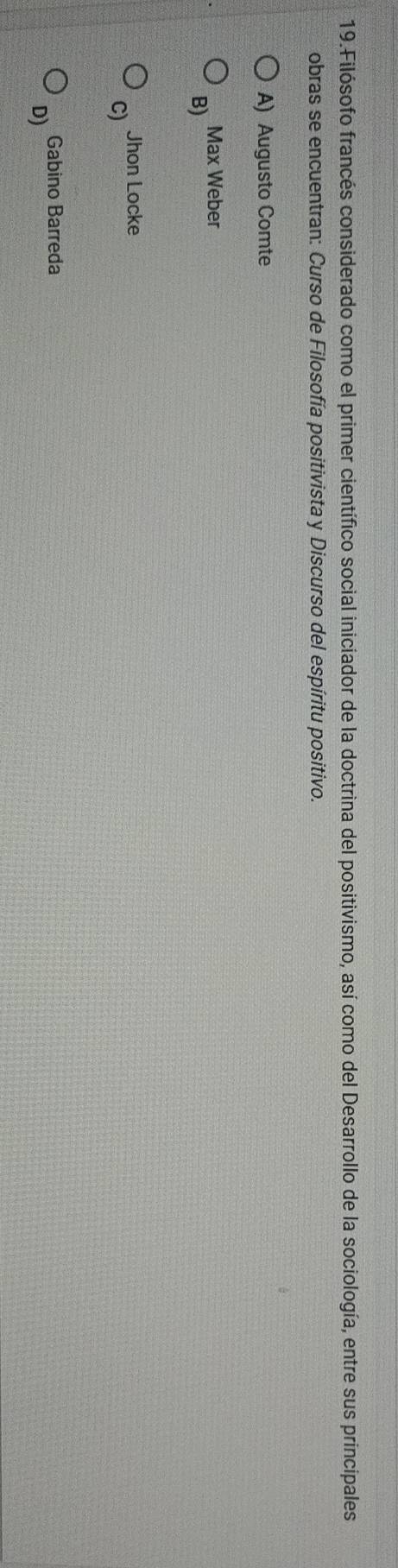 Filósofo francés considerado como el primer científico social iniciador de la doctrina del positivismo, así como del Desarrollo de la sociología, entre sus principales
obras se encuentran: Curso de Filosofía positivista y Discurso del espíritu positivo.
A) Augusto Comte
Max Weber
B)
Jhon Locke
C)
Gabino Barreda
D)