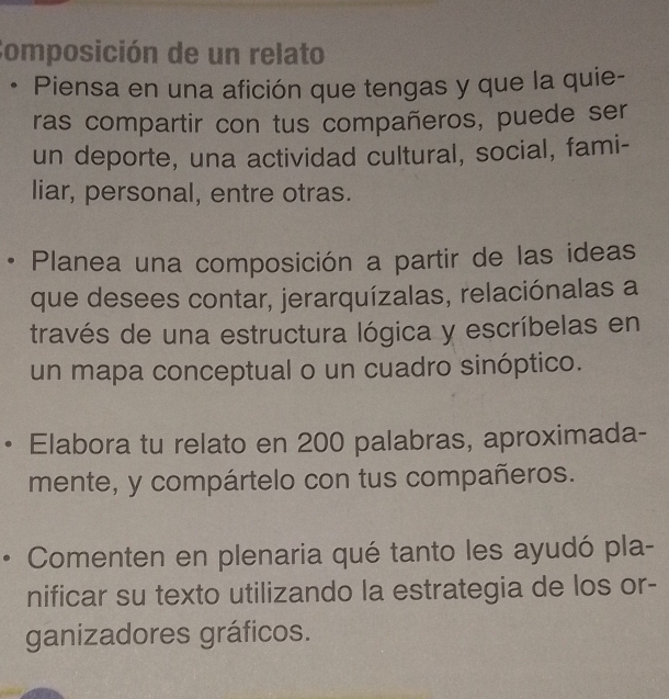 Composición de un relato 
• Piensa en una afición que tengas y que la quie- 
ras compartir con tus compañeros, puede ser 
un deporte, una actividad cultural, social, fami- 
liar, personal, entre otras. 
• Planea una composición a partir de las ideas 
que desees contar, jerarquízalas, relaciónalas a 
través de una estructura lógica y escríbelas en 
un mapa conceptual o un cuadro sinóptico. 
Elabora tu relato en 200 palabras, aproximada- 
mente, y compártelo con tus compañeros. 
Comenten en plenaria qué tanto les ayudó pla- 
nificar su texto utilizando la estrategia de los or- 
ganizadores gráficos.