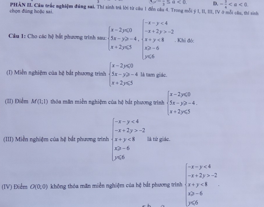 5
-frac 3≤ a<0</tex>. D. - 3/4 . 
PHÀN II. Câu trắc nghiệm đúng sai. Thí sinh trả lời từ câu 1 đến câu 4. Trong mỗi ý I, II, III, IV ở mỗi câu, thí sinh
chọn đúng hoặc sai.
Câu 1: Cho các hệ bất phương trình sau: beginarrayl x-2y≤slant 0 5x-y≥slant -4,endarray.  beginarrayl -x-y<4 -x+2y>-2 x+y<8 x≥slant -6endarray.. Khi đó:
(I) Miền nghiệm của hệ bất phương trình beginarrayl x-2y≤slant 0 5x-y≥slant -4 x+2y≤slant 5endarray. là tam giác.
(II) Điểm M(1;1) thỏa mãn miền nghiệm của hệ bất phương trình beginarrayl x-2y≤slant 0 5x-y≥slant -4. x+2y≤slant 5endarray.
(III) Miền nghiệm của hệ bất phương trình beginarrayl -x-y<4 -x+2y>2 x+y<8 x>-6 y≤slant 6endarray. là tứ giác.
(IV) Điểm O(0;0) không thỏa mãn miền nghiệm của hệ bất phương trình beginarrayl -x-y<4 -x+2y>-2 x+y<8 x>-6 y<0endarray.