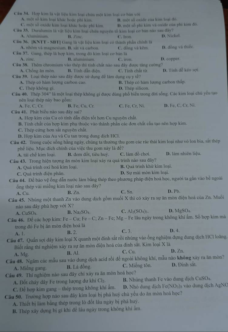 Hợp kim là vật liệu kim loại chữa một kim loại cơ bản với
A. một số kim loại khác hoặc phi kim B. một số oxide của kim loại đó.
C. một số oxide kim loại khác hoặc phi kim. D. một số phi kim vã oxide của phi kim đó.
Câu 35. Duralumin là vật liệu kim loại chứa nguyên tổ kim loại cơ bán nào sau đây?
A. Aluminium. B. Zinc. C. Iron. D. Nickel.
Câu 36. |KNT|-SBT| Gang là vật liệu kim loại có thành phần chính là
A. nhôm và magnesium. B. sắt và carbon. C. đồng và kẽm. D. đồng và thiếc.
Câu 37. Gang, thép là hợp kim, trong đỏ kim loại cơ bản là
A. zine. B. aluminium C. iron. D. copper.
Câu 38. Thêm chromium vào thép thì tính chất nào sau đây được tăng cường?
A. Chống ăn mòn. B. Tính dẫn điện. C. Tỉnh chất từ. D. Tính đễ kéo sợi.
Câu 39. Loại thép nào sau đây được sử dụng để làm dụng cụ y tế?
A. Thép có hàm lượng carbon cao B. Thép có hàm lượng carbon thắp.
C. Thép không gi. D. Théo silicon.
Câu 40. Thép 304'' là một loại thép không gi được dùng phố biến trong đời sống. Các kim loại chủ yếu tạo
nên loại thép này bao gồm:
A. Fe, C, Cr. B. Fe. Cu, Cr. C. Fe, Cr, Ni. D. Fe, C, Cr, Ni.
Câu 41. Phát biểu nào sau dây sai?
A. Hợp kim của Cu có tính dẫn điện tốt hơn Cu nguyên chất.
B. Tính chất của hợp kim phụ thuộc vào thành phần các đơn chất cấu tạo nên hợp kim.
C. Thép cứng hơn sắt nguyên chất.
D. Hợp kim của Au và Cu tan trong dung dịch HCl.
Câu 42. Trong cuộc sống hằng ngày, chúng ta thường thu gom các rác thái kim loại như vô lon bia, sắt thép
phể liệu. Mục đích chính của việc thu gom này là đề?
A. tái chế kim loại. B. dem đốt, tiêu huỷ. C. làm đồ chơi. D. làm nhiên liệu.
Câu 43. Trong hiện tượng ăn mòn kim loại xảy ra quá trình nào sau dây?
A. Quá trình oxi hoá kim loại. B. Quá trình khử kim loại.
C. Quá trình điện phân. D. Sự mài mòn kim loại.
Câu 44. Để bảo vệ ống dẫn nước làm bằng thép theo phương pháp điện hoá học, người ta gắn vào bề ngoài
ổng thép vài miếng kim loại nào sau đây?
A. Cu. B. Zn. C. Sn. D. Pb.
Câu 45. Nhúng một thanh Zn vào dung dịch gồm muối X thì có xảy ra sự ăn mòn điện hoá của Zn. Muỗi
nào sau đây phù hợp với X?
A. CuSO_4. B. Na_2SO_4. C. Al_2(SO_4)_3. D. MgSO₄
Câu 46. Để các hợp kim: Fe-Cu;Fe-C;Zn-Fe;Mg-1 -  Fe lâu ngày trong không khí ẩm. Số hợp kim mà
trong đó Fe bị ăn mòn điện hoá là
A. 1. B. 2. C. 3. D. 4.
Câu 47. Quấn sợi dây kim loại X quanh một đinh sắt rồi nhúng vào ổng nghiệm dựng dung dịch HCl loãng.
Biết rằng thí nghiệm xảy ra sự ăn mòn diện hoá của đinh sắt. Kim loại X là
A. Mg. B. Al. C. Cu.
D. Zn.
Câu 48. Ngâm các mẫu sau vào dung dịch acid rồi để ngoài không khí, mẫu nào không xảy ra ăn mòn?
A. Miếng gang. B. Lá đồng. C. Miếng tôn. D. Đinh sắt.
Câu 49. Thí nghiệm nào sau đây chỉ xảy ra ăn mòn hoá học?
A. Đốt cháy dây Fe trong lượng dư khí Cl_2. B. Nhúng thanh Fe vào dung dịch ( CuSO_4.
C. Để hợp kim gang - thép trong không khí ẩm. D. Nhỏ dung dịch Fe(NO_3) 3 vào đung dịch AgNC
Câu 50. Trường hợp nào sau đây kim loại bị phá huỷ chủ yểu do ăn mòn hoá học?
A. Thiết bị làm bằng thép trong lò đốt lâu ngày bị phá huỳ.
B. Thép xây dựng bị gi khi để lâu ngày trong không khí ẩm.