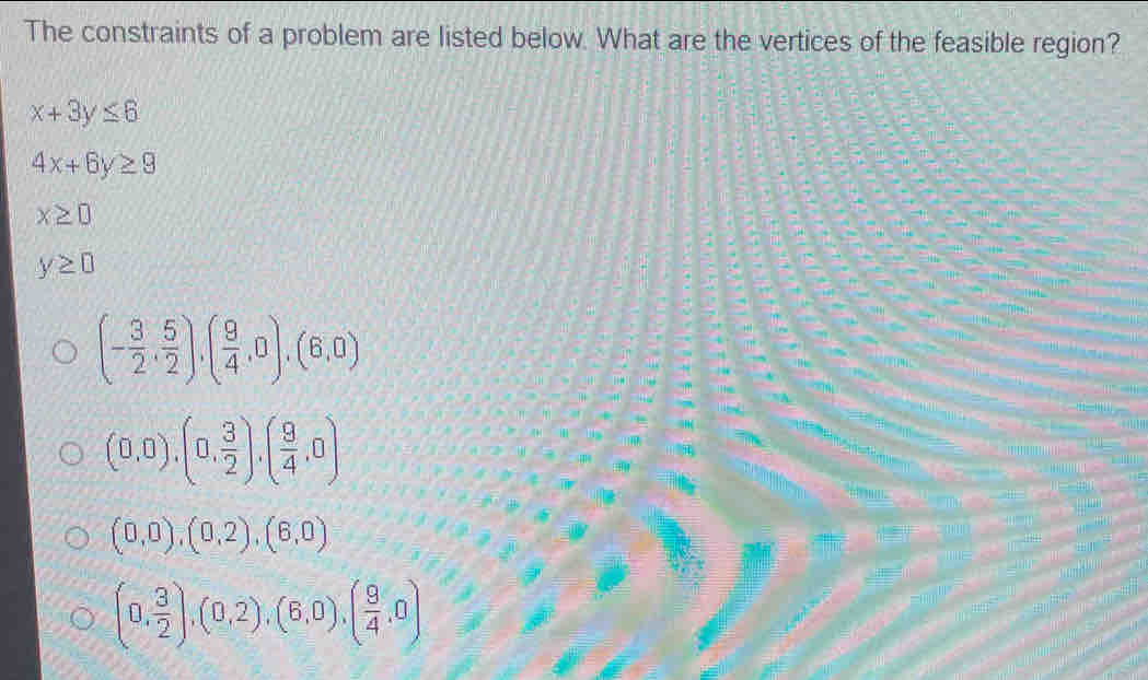 The constraints of a problem are listed below. What are the vertices of the feasible region?
x+3y≤ 6
4x+6y≥ 9
x≥ 0
y≥ 0
(- 3/2 , 5/2 ), ( 9/4 ,0),(6,0)
(0,0),(0, 3/2 ), ( 9/4 ,0)
(0,0),(0,2), (6,0)
(0, 3/2 ),(0,2),(6,0), ( 9/4 ,0)