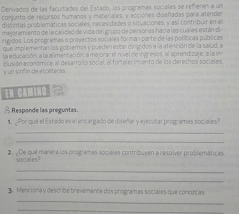 Derivados de las facultades del Estado, los programas sociales se refieren a un 
conjunto de recursos humanos y materiales, y acciones diseñadas para atender 
distintas problemáticas sociales, necesidades o situaciones, y así contribuir en el 
mejoramiento de la calidad de vida del grupo de personas hacia las cuales están di- 
rigidos. Los programas o proyectos sociales forman parte de las políticas públicas 
que implementan los gobiernos y pueden estar dirigidos a la atención de la salud, a 
la educación, a la alimentación, a mejorar el nivel de ingresos, al aprendizaje, a la in- 
clusión económica, al desarrollo social, al fortalecimiento de los derechos sociales, 
y un sinfín de etcéteras. 
EN CAM 
Responde las preguntas. 
1. Por qué el Estado es el encargado de diseñar y ejecutar programas sociales? 
_ 
_ 
2. 2De qué manera los programas sociales contribuyen a resolver problemáticas 
sociales? 
_ 
_ 
3. Menciona y describe brevemente dos programas sociales que conozcas. 
_ 
_