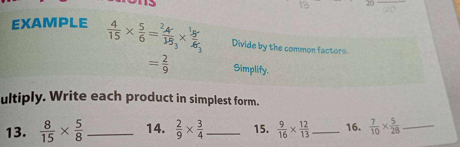 EXAMPLE
 4/15 *  5/6 = 4/15 *  5/6  Divide by the common factors.
= 2/9  Simplify. 
ultiply. Write each product in simplest form. 
13.  8/15 *  5/8  _  2/9 *  3/4  _  9/16 *  12/13  _ 16.  7/10 *  5/28  _ 
14. 15.