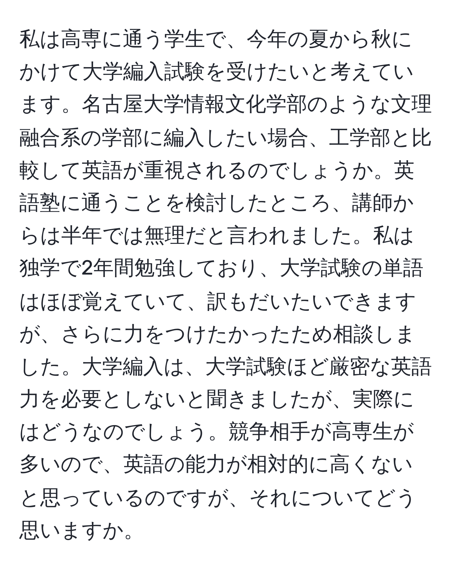 私は高専に通う学生で、今年の夏から秋にかけて大学編入試験を受けたいと考えています。名古屋大学情報文化学部のような文理融合系の学部に編入したい場合、工学部と比較して英語が重視されるのでしょうか。英語塾に通うことを検討したところ、講師からは半年では無理だと言われました。私は独学で2年間勉強しており、大学試験の単語はほぼ覚えていて、訳もだいたいできますが、さらに力をつけたかったため相談しました。大学編入は、大学試験ほど厳密な英語力を必要としないと聞きましたが、実際にはどうなのでしょう。競争相手が高専生が多いので、英語の能力が相対的に高くないと思っているのですが、それについてどう思いますか。