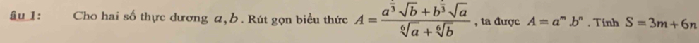 âu 1: :Cho hai số thực dương a, b. Rút gọn biều thức A=frac a^(frac 5)3sqrt(b)+b^(frac 5)3sqrt(a)sqrt[6](a)+sqrt[6](b) , ta được A=a^m.b^n , Tính S=3m+6n