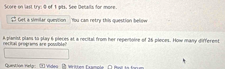 Score on last try: 0 of 1 pts. See Details for more. 
Get a similar question You can retry this question below 
A pianist plans to play 6 pieces at a recital from her repertoire of 26 pieces. How many different 
recital programs are possible? 
Question Help: Video Written Example 〇 Post to forum