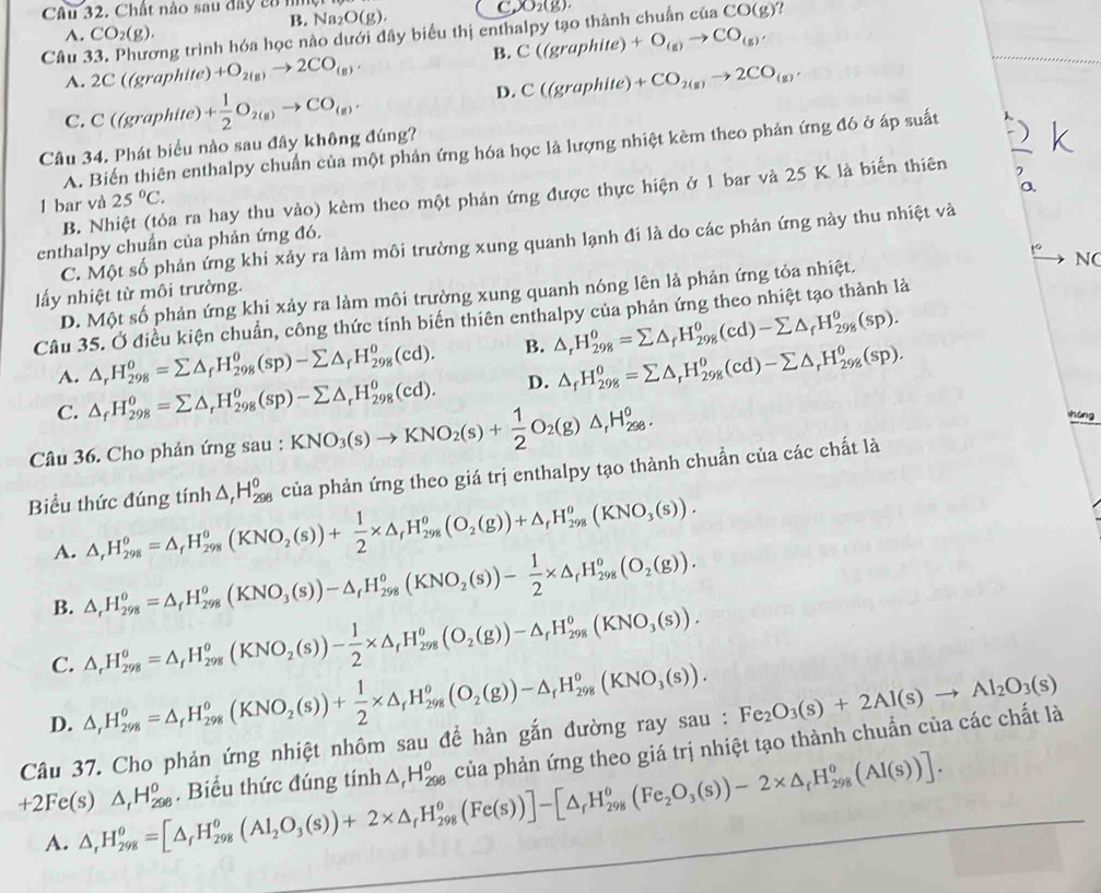 Chất nào sau đây có ni O(g). C XO_2(g) ?
A. CO_2(g), B. Na2
vng trình hóa học nào dưới đây biểu thị enthalpy tạo thành chuẩn của CO(g)
B. C((graphite)+O_(g)to CO_(g),
Câu 2C((graphite)+O_2(g)to 2CO_(g),
A.
D. C((graphite)+CO_2(g)to 2CO_(g).
C. C((graphite)+ 1/2 O_2(g)to CO_(g).
Câu 34. Phát biểu nào sau đây không đúng?
A. Biển thiên enthalpy chuẩn của một phản ứng hóa học là lượng nhiệt kêm theo phản ứng đó ở áp suất
o
B. Nhiệt (tỏa ra hay thu vào) kèm theo một phản ứng được thực hiện ở 1 bar và 25 K là biến thiên
1 bar và 25°C.
C. Một số phản ứng khi xảy ra làm môi trường xung quanh lạnh đi là do các phản ứng này thu nhiệt và
enthalpy chuẩn của phản ứng đó.
N(
ấy nhiệt từ môi trường.
D. Một số phản ứng khi xảy ra làm môi trường xung quanh nóng lên là phản ứng tỏa nhiệt.
Câu 35. Ở điều kiện chuẩn, công thức tính biến thiên enthalpy của phản ứng theo nhiệt tạo thành là
A. △ _rH_(298)^o=sumlimits △ _fH_(298)^o(sp)-sumlimits △ _fH_(298)^o(cd). B. △ _rH_(298)^0=sumlimits △ _fH_(298)^0(cd)-sumlimits △ _fH_(298)^0(sp).
C. △ _fH_(298)^0=sumlimits △ _rH_(298)^(θ)(sp)-sumlimits △ _rH_(298)^(θ)(cd). D. △ _fH_(298)^0=sumlimits △ _rH_(298)^o(cd)-sumlimits △ _rH_(298)^o(sp).
Câu 36. Cho phản ứng sau : KNO_3(s)to KNO_2(s)+ 1/2 O_2(g)△ _1H_(298)^0.
shóng
Biểu thức đúng tính △ _rH_(298)^0 của phản ứng theo giá trị enthalpy tạo thành chuẩn của các chất là
A. △ ,H_(298)^0=△ _rH_(298)^0(KNO_2(s))+ 1/2 * △ _rH_(298)^0(O_2(g))+△ _rH_(298)^(θ)(KNO_3(s)).
B. △ ,H_(298)^(θ)=△ _fH_(298)^(θ)(KNO_3(s))-△ _fH_(298)^(θ)(KNO_2(s))- 1/2 * △ _fH_(298)^(θ)(O_2(g)).
C. △ _rH_(298)^0=△ _rH_(298)^0(KNO_2(s))- 1/2 * △ _rH_(298)^0(O_2(g))-△ _rH_(298)^0(KNO_3(s)).
D. △ ,H_(298)^0=△ _fH_(298)^0(KNO_2(s))+ 1/2 * △ _fH_(298)^0(O_2(g))-△ _fH_(298)^0(KNO_3(s)).
Câu 37. Cho phản ứng nhiệt nhôm sau để hàn gắn đường ray sau : của phản ứng theo giá trị nhiệt tạo thành chuẩn của các chất là :Fe_2O_3(s)+2Al(s)to Al_2O_3(s)
+2 Fe(s) △ ,H_(298)^o=[△ _rH_(298)^o(Al_2O_3(s))+2* △ _rH_(298)^o(Fe(s))]-[△ _rH_(298)^o(Fe_2O_3(s))-2* △ _rH_(298)^o(Al(s))]. △ _rH_(298)^o. Biểu thức đúng tính △ _rH_(298)^o
A.
