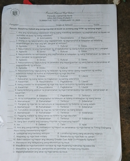 Parocalo Natócoral Hi  Paraçale, Camarines Nore
SUMMATIVE TEST - FEBRUIARY 10, 2025 ARALING PANLIPUNAN ?
Pangalan _Grado at Seksyon_ fcore_
Panuto: Basahing mabuti ang pangungusap at Isulat sa puwang ang TITIK ng tamang sagot.
_1. Ano ang karaniwang inilalarawan bilang isang masidhing damdsmining pagmamahal sa beyan na
A Kaptalisma sumisibol sa pusoing isang ind bidwal? B. Kolonyalismo C. Nasyonalism
_2. Anong unng nasyonalismo ang nagpapsmalas ng pagmamshal at katapatan so estadong D. Rasyonalismo
A. Agresibo kinabibillangan ano man ang lahi, pargkat at relihiyon? B Etniku C Kultura D. Sibika
_A. Agresibo 3. Nasyonalismo na ang mamamayan ay pinagbubukloding isang kultura anumang lshi o pangkat.
B Elmiko C. Kultural
_4. Nasyonalismo na naniniwalang ang pagmamahal at katapataning isang mamamayan ay batay sa D. Sibiko
A. Agresibo Iahi o pangkat na kinabibilangan
B. Etnika C. Kultural
_5. Nasyonalismong nagsusulong na palawakin ang kapangyanhanng ising bansa sa pananakop # D. S biko
pagpapalawaking tentorys A. Agres bo B Etriko C. Kultural
_
6. Nasyonalismong negsusulong ng kalayaaning isang bansa upang magkarooning serfing D. 5b kg
A. Agresibo soberanya malayo sa kontrol at impluwensyang mga dayuhan C. Kultural D. Liberal
B. Etniko
_A. Kasarinlan ?. Kakayahan ng isang bansa na magkarooning sanling aoberanya C. Paşkabansa D. Libera
B. Nasyonalismo
_A. Kasarinian 8. Isang proseso na isinasagawang mga may layon na bumuong sanking estrado D. Liberal
B Nasyonalismo C. Paokabansa
_kasannían 9. Isang tentoryong political na cinaninirahanno máa mamamayang may sanling pamahalsan al
A. Bansa B. Estados C. Pagkabansa D. Tentorya
_10. Ito ay sumasaklaw sa heograpikal na lokasyon at lupang kinalalagyan ng isang bansa D. Soberanya
A. Mamamaran B. Famaha aan C. Teritaryo
_A. Mamamayan 11. Pangkat ng mga tao na namumuno at nagsasaayos ng Sistemang isang estado. O. Soberanya
Pamahalaan C. Tentoryo
_A. Mamamayan 12. Tumutukoy sa pangkatng mga tao na naninirahan sa isang estado C. Tenitarya D. Soberanya
B. Pamahalaan
_13. Pagiging malayaing isang bansa sa kontroling mga dayuhan. C. Tentoryo D. Soberany
A. Mamamayan B. Pamahalan
_14. Ilang taon sinakop ang bansang Pilipinas ng imperyong hapon? C. Tato D Apat
A. Isa B. Dalawa
_Asya noong ikadalampung siglo? 15. Ano ang pangunahing motibasyonng Hapon sa pananakoping mga bansa sa Timog-Silangang
A. Ipalaganap ang kanilang relihiyon B. Lumikhang i sang pang-asyanong imperyo
C. Magtataging mga base military D. Makakuha ng mga likas na yaman
_
16. Bakit naisipan no Hapon and idevang Greater East Asia Co-Prosperity Sohere?
A. Maisaayos ang kaïagayang pang-ekonomiyang Asya
B. Maipakita sa mga kanluranin na kaya ng mga Asyanong mamuhay ng waia sila
C. Makalikha ng ekonomiya, pampolitika at panmilitar na imperyong Asyano.
D. Mapangibabawan ang lahat ng mga bansa sa Asya