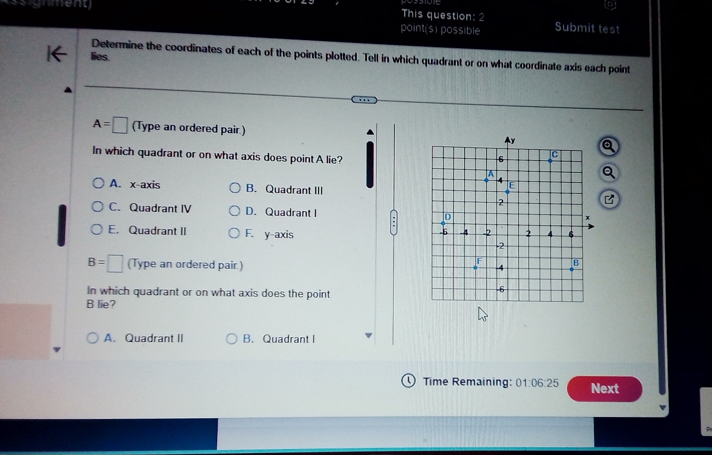 signmeny This question: 2
point(s) possible
Submit test
lies.
Determine the coordinates of each of the points plotted. Tell in which quadrant or on what coordinate axis each point
A=□ (Type an ordered pair.)
In which quadrant or on what axis does point A lie?
A. x-axis B. Quadrant III
C. Quadrant IV D. Quadrant I
E. Quadrant II F. y-axis
B=□ (Type an ordered pair.)
In which quadrant or on what axis does the point
B lie?
A. Quadrant II B. Quadrant I
Time Remaining: 01:06:25 Next