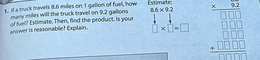 If a truck travels 8.6 miles on 1 gallon of fuel, how Estimate:
many miles will the truck travel on 9.2 gallons 8.6* 9.2
□ * □ =□ beginarrayr 7.2 * endarray beginarrayr 9encloselongdiv 30encloselongdiv 769 -□ □  hline □  1 hline □ □ □  -□ □ □  hline □ □  beginarrayr □ □  -1□ □  beginarrayr 61□ □ □  hline □ endarray 
of fuel? Estimate. Then, find the product. Is your
answer is reasonable? Explain.