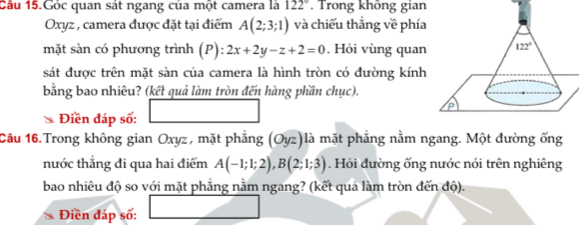 Cầu 15.Góc quan sát ngang của một camera là 122° , Trong không gian
Oxyz , camera được đặt tại điểm A(2;3;1) và chiếu thẳng về phía
mặt sàn có phương trình (P): :2x+2y-z+2=0. Hỏi vùng quan
sát được trên mặt sàn của camera là hình tròn có đường kính
bằng bao nhiêu? (kết quả làm tròn đến hàng phần chục).
Điền đáp số:
Câu 16.Trong không gian Oxyz, mặt phẳng (Oyz)là mặt phẳng nằm ngang. Một đường ống
nước thẳng đi qua hai điểm A(-1;1;2),B(2;1;3). Hỏi đường ống nước nói trên nghiêng
bao nhiêu độ so với mặt phẳng nằm ngang? (kết quá làm tròn đến độ).
Điền đáp số: