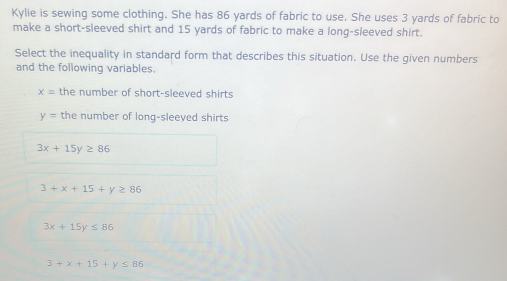 Kylie is sewing some clothing. She has 86 yards of fabric to use. She uses 3 yards of fabric to
make a short-sleeved shirt and 15 yards of fabric to make a long-sleeved shirt.
Select the inequality in standard form that describes this situation. Use the given numbers
and the following variables.
x= the number of short-sleeved shirts
y= the number of long-sleeved shirts
3x+15y≥ 86
3+x+15+y≥ 86
3x+15y≤ 86
3+x+15+y≤ 86