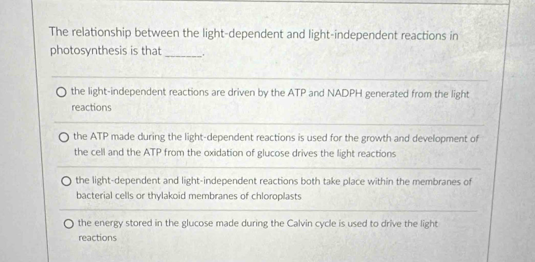 The relationship between the light-dependent and light-independent reactions in
photosynthesis is that_ .
the light-independent reactions are driven by the ATP and NADPH generated from the light
reactions
the ATP made during the light-dependent reactions is used for the growth and development of
the cell and the ATP from the oxidation of glucose drives the light reactions
the light-dependent and light-independent reactions both take place within the membranes of
bacterial cells or thylakoid membranes of chloroplasts
the energy stored in the glucose made during the Calvin cycle is used to drive the light
reactions