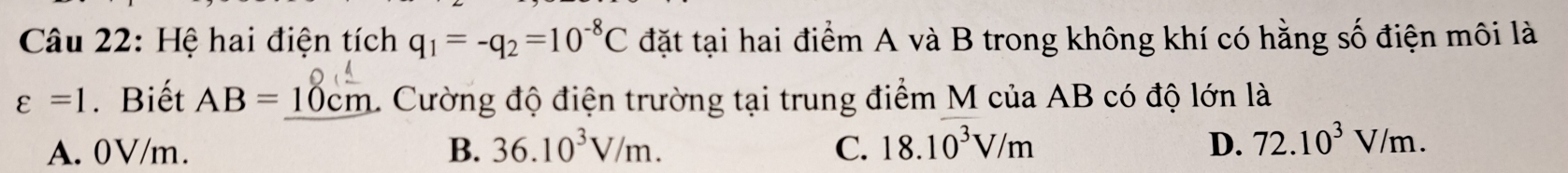 Hệ hai điện tích q_1=-q_2=10^(-8)C đặt tại hai điểm A và B trong không khí có hằng số điện môi là
varepsilon =1. Biết AB=10cm 1 Cường độ điện trường tại trung điểm M của AB có độ lớn là
A. 0V/m. B. 36.10^3V/m. C. 18.10^3V/m D. 72.10^3V/m.