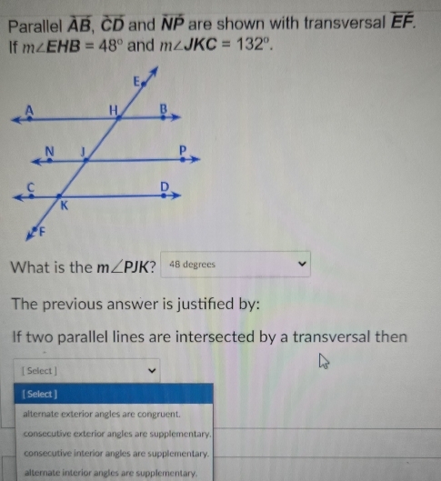 Parallel overline AB, overline CD and vector NP are shown with transversal overline EF. 
If m∠ EHB=48° and m∠ JKC=132°. 
What is the m∠ PJK 7 48 degrees
The previous answer is justifed by:
If two parallel lines are intersected by a transversal then
[ Select ]
[ Select ]
alternate exterior angles are congruent.
consecutive exterior angles are supplementary.
consecutive interior angles are supplementary.
alternate interior angles are supplementary.