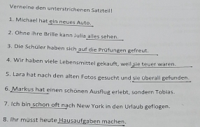 Verneine den unterstrichenen Sätztellf 
1. Michael hat gin neues Auto. 
2. Ohne ihre Brille kann Julia alles sehen. 
3. Die Schüler haben sich auf die Prüfungen gefreut. 
4. Wir haben viele Lebensmittel gekauft, weil sie teuer waren. 
5. Lara hat nach den alten Fotos gesucht und sie überall gefunden. 
6. Markus hat einen schönen Ausflug erlebt, sondern Tobias. 
7. Ich bin schon oft nach New York in den Urlaub geflogen. 
8. Ihr müsst heute Hausaufgaben machen.