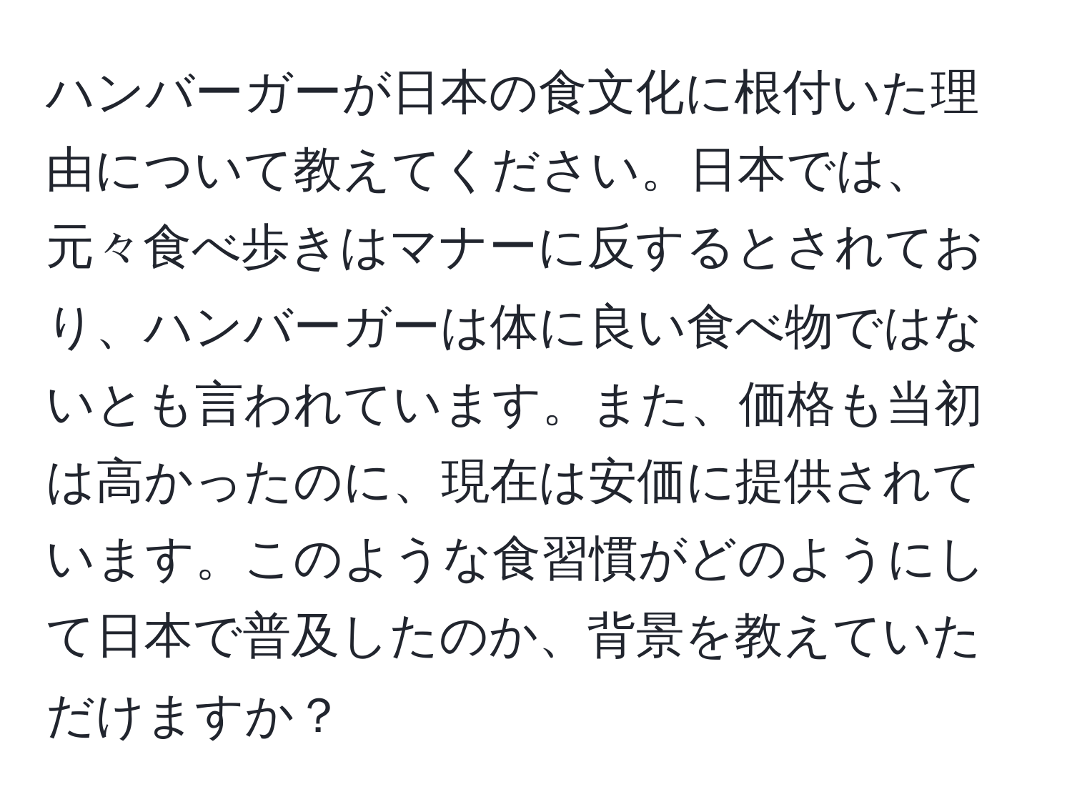 ハンバーガーが日本の食文化に根付いた理由について教えてください。日本では、元々食べ歩きはマナーに反するとされており、ハンバーガーは体に良い食べ物ではないとも言われています。また、価格も当初は高かったのに、現在は安価に提供されています。このような食習慣がどのようにして日本で普及したのか、背景を教えていただけますか？