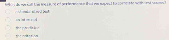 What do we call the measure of performance that we expect to correlate with test scores?
a standardized test
an intercept
the predictor
the criterion