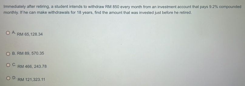 Immediately after retiring, a student intends to withdraw RM 850 every month from an investment account that pays 9.2% compounded
monthly. If he can make withdrawals for 18 years, find the amount that was invested just before he retired.
A· RM 65,128.34
B. RM 89, 570.35
C· RM 466, 243.78
D· RM 121,323.11