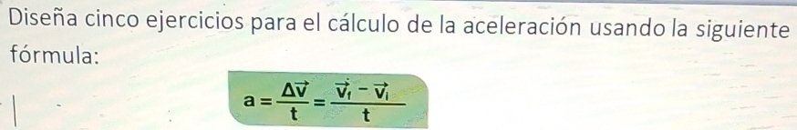 Diseña cinco ejercicios para el cálculo de la aceleración usando la siguiente 
fórmula:
a=frac △ vector vt=frac vector v_1-vector v_1t