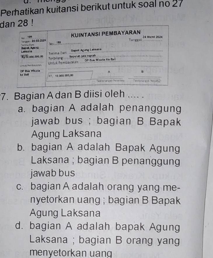 Peratikan kuitansi berikut untuk soal no 27
d8 !
7. Bagian A dan B diisi oleh .... .
a. bagian A adalah penanggung
jawab bus ; bagian B Bapak
Agung Laksana
b. bagian A adalah Bapak Agung
Laksana ; bagian B penanggung
jawab bus
c. bagian A adalah orang yang me-
nyetorkan uang ; bagian B Bapak
Agung Laksana
d. bagian A adalah bapak Agung
Laksana ; bagian B orang yang
menyetorkan uang